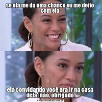 se ela me da uma chance eu me deito com elaela convidando você pra ir na casa dela: não, obrigado