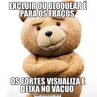 EXCLUIR OU BLOQUEAR É PARA OS FRACOS OS FORTES VISUALIZA E DEIXA NO VÁCUO 