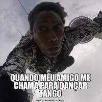 QUANDO MEU AMIGO ME CHAMA PARA DANÇAR TANGO