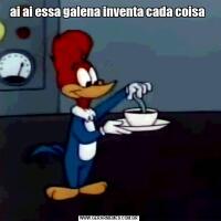 ai ai essa galena inventa cada coisa 