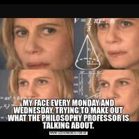 MY FACE EVERY MONDAY AND WEDNESDAY, TRYING TO MAKE OUT WHAT THE PHILOSOPHY PROFESSOR IS TALKING ABOUT.