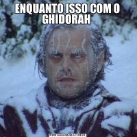 ENQUANTO ISSO COM O GHIDORAH 