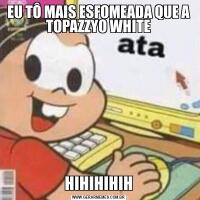 EU TÔ MAIS ESFOMEADA QUE A TOPAZZYO WHITEHIHIHIHIH