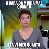 A CARA DA MINHA MÃE QUANDOELA VÊ MEU QUARTO