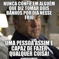 NUNCA CONFIE EM ALGUÉM QUE DIZ TOMAR DOIS BANHOS POR DIA NESSE FRIOUMA PESSOA ASSIM É CAPAZ DE FAZER QUALQUER COISA!