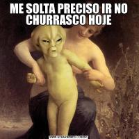 ME SOLTA PRECISO IR NO CHURRASCO HOJE
