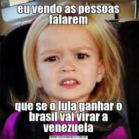 eu vendo as pessoas falaremque se o lula ganhar o brasil vai virar a venezuela