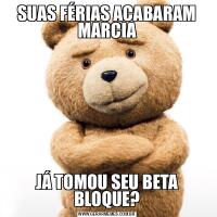 SUAS FÉRIAS ACABARAM MARCIAJÁ TOMOU SEU BETA BLOQUE?