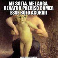 ME SOLTA, ME LARGA, RENATO!! PRECISO COMER ESSE BOLO AGORA!!