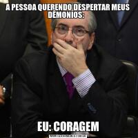 A PESSOA QUERENDO DESPERTAR MEUS DÊMONIOS:   EU: CORAGEM