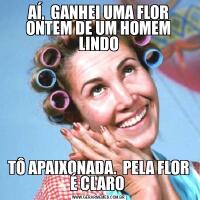 AÍ,  GANHEI UMA FLOR ONTEM DE UM HOMEM LINDOTÔ APAIXONADA.  PELA FLOR É CLARO 