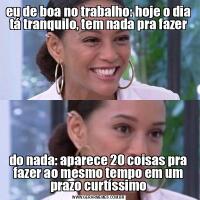 eu de boa no trabalho: hoje o dia tá tranquilo, tem nada pra fazerdo nada: aparece 20 coisas pra fazer ao mesmo tempo em um prazo curtíssimo