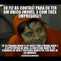 EU FIZ AS CONTAS! PARA EU TER UM ÚNICO IMÓVEL, E COM TRÊS EMPREGOSL!!EU SÓ PAGARIA DAQUI A 30 ANOS! COM A MINHA IDADE E A EXPECTATIVA DE VIDA, JÁ VOU ESTAR MORTO. OS CIDADÃOS DE BEM E POLÍTICOS HONESTOS TEM MAIS DE 50 IMÓVEIS!