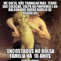 ME SOLTA, NÃO TRABALHO MAS  TENHO QUE COLOCAR, CULPA NA PANDEMIA E NO BOLSONARO! QUERO AUXÍLIO DE R$600,00*ENCOSTADOS NO BOLSA FAMILIA HÁ  16 ANOS