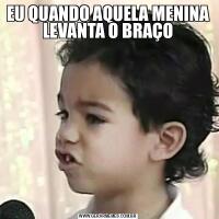 EU QUANDO AQUELA MENINA LEVANTA O BRAÇO