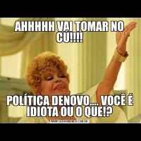 AHHHHH VAI TOMAR NO CÚ!!!!POLÍTICA DENOVO…. VOCÊ É IDIOTA OU O QUE!?