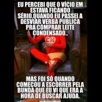 EU PERCEBI QUE O VÍCIO EM ESTAVA FICANDO SÉRIO,QUANDO EU PASSEI A DESVIAR VERBA PUBLICA PRA COMPRAR LEITE CONDENSADO..MAS FOI SÓ QUANDO COMEÇOU A ESCORRER PELA BUNDA QUE EU VI QUE ERA A HORA DE BUSCAR AJUDA.