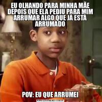 EU OLHANDO PARA MINHA MÃE DEPOIS QUE ELA PEDIU PARA MIM ARRUMAR ALGO QUE JÁ ESTÁ ARRUMADOPOV: EU QUE ARRUMEI