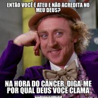 ENTÃO VOCÊ É ATEU E NÃO ACREDITA NO MEU DEUS?NA HORA DO CÂNCER, DIGA-ME POR QUAL DEUS VOCÊ CLAMA
