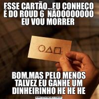 ESSE CARTÃO...EU CONHEÇO É DO ROUD 6  NÃOOOOOOOO EU VOU MORRER BOM,MAS PELO MENOS TALVEZ EU GANHE UM DINHEIRINHO HE HE HE