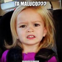 TA MALUCO???