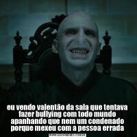 eu vendo valentão da sala que tentava fazer bullying com todo mundo apanhando que nem um condenado porque mexeu com a pessoa errada