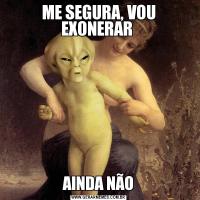 ME SEGURA, VOU EXONERAR AINDA NÃO