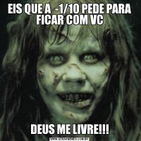 EIS QUE A  -1/10 PEDE PARA FICAR COM VCDEUS ME LIVRE!!!