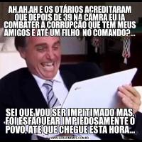 AH,AH,AH E OS OTÁRIOS ACREDITARAM QUE DEPOIS DE 39 NA CÂMRA EU IA COMBATER A CORRUPÇÃO QUE TEM MEUS AMIGOS E ATÉ UM FILHO  NO COMANDO?...SEI QUE VOU SER IMPITIMADO MAS, FOI ESFAQUEAR IMPIEDOSAMENTE O POVO, ATÉ QUE CHEGUE ESTA HORA...