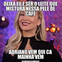 DEIXA EU E SER O LEITE QUE MISTURA NESSA PELE DE CAFÉADRIANO VEM QUI CA MAINHA VEM