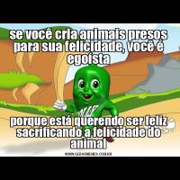 se você cria animais presos para sua felicidade, você é egoístaporque está querendo ser feliz sacrificando a felicidade do animal