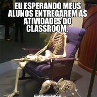 EU ESPERANDO MEUS ALUNOS ENTREGAREM AS ATIVIDADES DO CLASSROOM. 