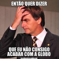 ENTÃO QUER DIZERQUE EU NÃO CONSIGO ACABAR COM A GLOBO