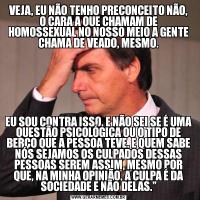 VEJA, EU NÃO TENHO PRECONCEITO NÃO, O CARA A QUE CHAMAM DE HOMOSSEXUAL NO NOSSO MEIO A GENTE CHAMA DE VEADO, MESMO.EU SOU CONTRA ISSO, E NÃO SEI SE É UMA QUESTÃO PSICOLÓGICA OU O TIPO DE BERÇO QUE A PESSOA TEVE. E QUEM SABE NÓS SEJAMOS OS CULPADOS DESSAS PESSOAS SEREM ASSIM, MESMO POR QUE, NA MINHA OPINIÃO, A CULPA É DA SOCIEDADE E NÃO DELAS.”