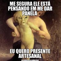 ME SEGURA ELE ESTÁ PENSANDO EM ME DAR PANELA EU QUERO PRESENTE ARTESANAL