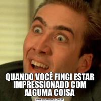 QUANDO VOCÊ FINGI ESTAR IMPRESSIONADO COM ALGUMA COISA