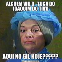 ALGUEM VIU O   TUCA DO JOAQUIM DO TIVOAQUI NO GIL HOJE?????