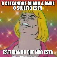 O ALEXANDRE SUMIU A ONDE O SUJEITO ESTA ESTUDANDO QUE NÃO ESTA