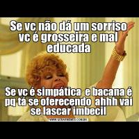 Se vc não dá um sorriso vc é grosseira e mal educadaSe vc é simpática  e bacana é pq tá se oferecendo  ahhh vai se lascar imbecil