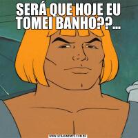 SERÁ QUE HOJE EU TOMEI BANHO??...