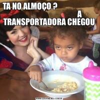 TA NO ALMOÇO ?                                                                  A TRANSPORTADORA CHEGOU