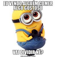 EU VENDO ALGUÉM COMER ALGO GOSTOSOVAI DIVIDIR NÉ?