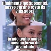 finalmente me aposentei, posso curtir o resto da vida agorajá não tenho mais a mesma força da juventude