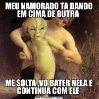 MEU NAMORADO TA DANDO EM CIMA DE OUTRA ME SOLTA ,VO BATER NELA E CONTINUA COM ELE 