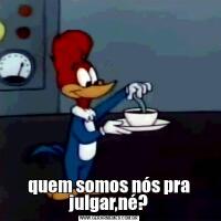 quem somos nós pra julgar,né?