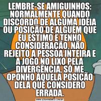 LEMBRE-SE AMIGUINHOS: NORMALMENTE QUANDO DISCORDO DE ALGUMA IDÉIA OU POSIÇÃO DE ALGUÉM QUE EU ESTIMO E TENHO CONSIDERAÇÃO, NÃO REJEITO A PESSOA INTEIRA E A JOGO NO LIXO PELA DIVERGÊNCIA, SÓ ME OPONHO ÀQUELA POSIÇÃO DELA QUE CONSIDERO ERRADA.