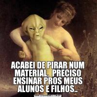 ACABEI DE PIRAR NUM MATERIAL,  PRECISO ENSINAR PROS MEUS ALUNOS E FILHOS..
