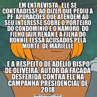 EM ENTREVISTA   ELE SE CONTRADISSE AO DIZER QUE PEDIU A PF  APURAÇÕES QUE ATENDEM AO SEU INTERESSE SOBRE O PORTEIRO DO CONDOMÍNIO E O NAMORO  DO FILHO JAIR RENAN E A FILHA DO RONNIE LESSA ACUSADOS PELA MORTE  DE MARIELLE E A RESPEITO DE ADÉLIO BISPO DE OLIVEIRA, AUTOR DA FACADA DESFERIDA CONTRA ELE NA CAMPANHA PRESIDENCIAL DE 2018