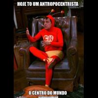 HOJE TO UM ANTROPOCENTRISTA O CENTRO DO MUNDO 
