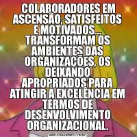  COLABORADORES EM ASCENSÃO, SATISFEITOS
E MOTIVADOS...TRANSFORMAM OS AMBIENTES DAS ORGANIZAÇÕES, OS DEIXANDO
APROPRIADOS PARA ATINGIR A EXCELÊNCIA EM TERMOS DE DESENVOLVIMENTO
ORGANIZACIONAL.